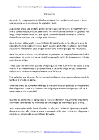 Como Começar um Blog de Sucesso –http://lucromultinivel.com.br/comoterumblogdesucesso
Como Começar um Blog de Sucesso – http://lucromultinivel.com.br/comoterumblogdesucesso
O material
Aumento do tráfego no site irá idealmente traduzir a possível receita para o autor,
criando assim uma plataforma de negócios viável.
As palavras-chave vão ajudar a pessoa que pesquisa (o visitante) a encontrar o site
com o conteúdo que procura, esta é uma ferramenta que não deve ser ignorada nos
blogs, sempre que o autor escreve algum conteúdo deverá numerar as palavras
chave do mesmo para que consiga mais visitantes.
Além disso as palavras chave nos motores de busca tambem nos dão uma ideia do
posicionamento dos concorrentes, quem está nos primeiros resultados, e permite
aos autores melhorar os seus artigos e obter uma melhor posição nos resultados.
Alem das palavras chave, outros factores importantes na sua posição nos resultados
nos motores de busca prende-se também na escolha tanto do titulo como o próprio
conteúdo do artigo.
Tendo tudo isto em conta, quando uma pesquisa é feita num motor de busca o blog
é analisa, e são recolhidas as palavras chave, o titulo do artigo e o seu conteúdo e
tudo isto vai resultar numa posição no motor de busca.
É de salientar que alem dos factores mencionados em cima, o nome do seu dominio
também é levado em conta.
Uma boa forma de aumentar o trafego é analisar o nível de pesquisa e concorrência
de cada palavra chave e assim construir artigos que tenham uma pesquisa alta e a
menor concorrência possível.
Questão do conteúdo ser apropriado e relevante também é igualmente importante
e deve ser considerada no momento de compilação de informação para o blog .
Se as informações estão desatualizadas, ou não, se o titulo está ligado ao conteúdo
do mesmo, estes são pontos a terem em consideração, caso contrario o blog corre o
risco de ser penalizado pelos motores de busca.
 