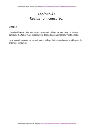 Como Começar um Blog de Sucesso- http://lucromultinivel.com.br/comoterumblogdesucesso
Como Começar um Blog de Sucesso – http://lucromultinivel.com.br/comoterumblogdesucesso
Capítulo 4 :
Realizar um concurso.
Sinopse
Usando diferentes formas e meios para atrair tráfego para um blog ou site em
particular é o factor mais importante e desejado que vamos falar neste eBook.
Uma forma inovadora de garantir que o tráfego é direcionado para um blog é o de
organizar concursos.
 