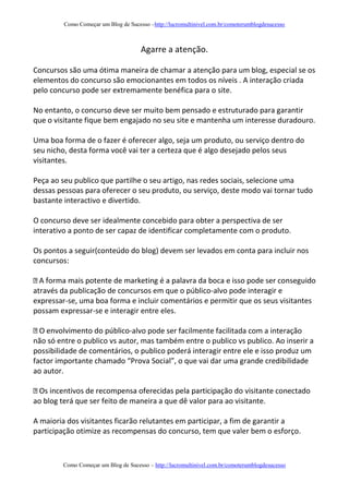Como Começar um Blog de Sucesso –http://lucromultinivel.com.br/comoterumblogdesucesso
Como Começar um Blog de Sucesso – http://lucromultinivel.com.br/comoterumblogdesucesso
Agarre a atenção.
Concursos são uma ótima maneira de chamar a atenção para um blog, especial se os
elementos do concurso são emocionantes em todos os níveis . A interação criada
pelo concurso pode ser extremamente benéfica para o site.
No entanto, o concurso deve ser muito bem pensado e estruturado para garantir
que o visitante fique bem engajado no seu site e mantenha um interesse duradouro.
Uma boa forma de o fazer é oferecer algo, seja um produto, ou serviço dentro do
seu nicho, desta forma você vai ter a certeza que é algo desejado pelos seus
visitantes.
Peça ao seu publico que partilhe o seu artigo, nas redes sociais, selecione uma
dessas pessoas para oferecer o seu produto, ou serviço, deste modo vai tornar tudo
bastante interactivo e divertido.
O concurso deve ser idealmente concebido para obter a perspectiva de ser
interativo a ponto de ser capaz de identificar completamente com o produto.
Os pontos a seguir(conteúdo do blog) devem ser levados em conta para incluir nos
concursos:
através da publicação de concursos em que o público-alvo pode interagir e
expressar-se, uma boa forma e incluir comentários e permitir que os seus visitantes
possam expressar-se e interagir entre eles.
-alvo pode ser facilmente facilitada com a interação
não só entre o publico vs autor, mas também entre o publico vs publico. Ao inserir a
possibilidade de comentários, o publico poderá interagir entre ele e isso produz um
factor importante chamado “Prova Social”, o que vai dar uma grande credibilidade
ao autor.
ao blog terá que ser feito de maneira a que dê valor para ao visitante.
A maioria dos visitantes ficarão relutantes em participar, a fim de garantir a
participação otimize as recompensas do concurso, tem que valer bem o esforço.
 