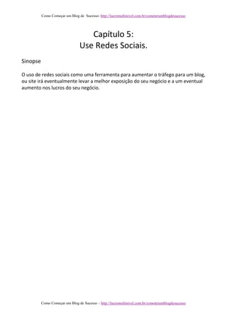 Como Começar um Blog de Sucesso- http://lucromultinivel.com.br/comoterumblogdesucesso
Como Começar um Blog de Sucesso – http://lucromultinivel.com.br/comoterumblogdesucesso
Capítulo 5:
Use Redes Sociais.
Sinopse
O uso de redes sociais como uma ferramenta para aumentar o tráfego para um blog,
ou site irá eventualmente levar a melhor exposição do seu negócio e a um eventual
aumento nos lucros do seu negócio.
 
