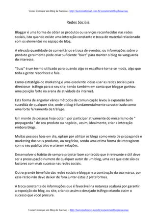 Como Começar um Blog de Sucesso –http://lucromultinivel.com.br/comoterumblogdesucesso
Como Começar um Blog de Sucesso – http://lucromultinivel.com.br/comoterumblogdesucesso
Redes Sociais.
Bloggar é uma forma de obter os produtos ou serviços reconhecidos nas redes
sociais, isto quando existe uma interação constante e troca de material relacionado
com os elementos no espaço do blog.
A elevada quantidade de comentários e troca de eventos, ou informações sobre o
produto geralmente pode criar suficiente "buzz" para manter o blog na vanguarda
do interesse.
“Buzz” é um termo utilizado para quando algo se espalha e torna-se moda, algo que
toda a gente reconhece e fala.
Como estratégia de marketing é uma excelente ideias usar as redes sociais para
direcionar tráfego para o seu site, tendo também em conta que bloggar ganhou
uma posição forte na arena de atividade da internet.
Esta forma de angariar vários métodos de comunicação levou à expansão bem
sucedida de qualquer site, onde o blog é fundamentalmente caracterizado como
uma forte ferramenta de tráfego.
Um monte de pessoas hoje optam por participar ativamente do mecanismo de "
propaganda " de seu produto ou negócio , assim, idealmente, criar a interação
embora blogs.
Muitas pessoas hoje em dia, optam por utilizar os blogs como meio de propaganda e
marketing dos seus produtos, ou negócios, sendo uma otima forma de interagirem
com o seu publico alvo e criarem relações.
Desenvolver o hábito de sempre projetar bom conteúdo que é relevante e útil deve
ser a preocupação numero de qualquer autor de um blog, uma vez que este são os
factores com mais sucesso nas redes sociais.
Outro grande beneficio das redes sociais e bloggar e a construção da sua marca, por
essa razão não deve deixar de fora juntar estas 2 plataformas.
A troca constante de informações que é favorável na natureza acabará por garantir
a exposição do blog, ou site, criando assim o desejado tráfego criando assim o
sucesso que você procura.
 