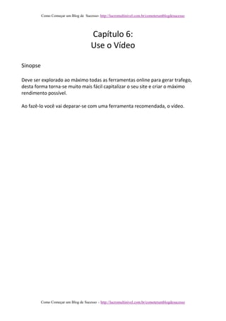 Como Começar um Blog de Sucesso- http://lucromultinivel.com.br/comoterumblogdesucesso
Como Começar um Blog de Sucesso – http://lucromultinivel.com.br/comoterumblogdesucesso
Capítulo 6:
Use o Vídeo
Sinopse
Deve ser explorado ao máximo todas as ferramentas online para gerar trafego,
desta forma torna-se muito mais fácil capitalizar o seu site e criar o máximo
rendimento possível.
Ao fazê-lo você vai deparar-se com uma ferramenta recomendada, o vídeo.
 