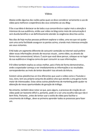 Como Começar um Blog de Sucesso –http://lucromultinivel.com.br/comoterumblogdesucesso
Como Começar um Blog de Sucesso – http://lucromultinivel.com.br/comoterumblogdesucesso
Vídeos
Abaixo estão algumas das razões pelas quais se deve considerar seriamente o uso de
vídeo para melhorar a experiência dos seus visitantes ao seu Blog :
-se de toda a sua concorrência e captar mais a atenção e
interesse da sua audiência, então usar video no blog como meio de comunicação é
sem duvida benéfico e vai definitivamente atender às exigências descritas acima.
Nos dias de hoje muitas pessoas preferem explorar o video, uma vez que vai ajudar
com uma certa facilidade assegurar os pontos acima, criando mais interesse emoção
aos seus visitantes.
cê prefere
obter essas informações através de recursos visuais , como vídeo, ou através da
forma mais convencional, leitura. É assim que você deve pensar, coloque-se no lugar
da sua audiência e imagina como ela quer consumir as suas informações.
também explica as coisas melhor, pois é feito de forma demonstrativa ,
onde o espectador começa a ver imediatamente as informações e os resultados
correspondentes ao invés de tentar descobrir isso através da leitura.
Existem várias plataformas on-line diferentes que usam o vídeo como o Youtube e
isso, claro, tem seu próprio conjunto de público-alvo que atende a uma gama muito
maior de interessados. Estas várias outras plataformas de marketing pode ajudar na
obtenção de novas oportunidades de geração de tráfego.
No entanto, também deve notar-se que, para alguns, o processo de criação de um
vídeo pode ser bastante difícil e, portanto, pode vir a ser uma escolha não que não é
bem feita. Portanto , antes de tentar usar o estilo de vídeo para facilitar o
crescimento de tráfego , deve-se primeiro aprender todos os processos para fazer
um.
 