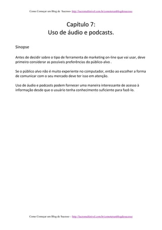 Como Começar um Blog de Sucesso- http://lucromultinivel.com.br/comoterumblogdesucesso
Como Começar um Blog de Sucesso – http://lucromultinivel.com.br/comoterumblogdesucesso
Capítulo 7:
Uso de áudio e podcasts.
Sinopse
Antes de decidir sobre o tipo de ferramenta de marketing on-line que vai usar, deve
primeiro considerar as possíveis preferências do público-alvo .
Se o público alvo não é muito experiente no computador, então ao escolher a forma
de comunicar com o seu mercado deve ter isso em atenção.
Uso de áudio e podcasts podem fornecer uma maneira interessante de acesso à
informação desde que o usuário tenha conhecimento suficiente para fazê-lo.
 