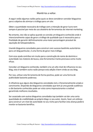 Como Começar um Blog de Sucesso –http://lucromultinivel.com.br/comoterumblogdesucesso
Como Começar um Blog de Sucesso – http://lucromultinivel.com.br/comoterumblogdesucesso
Mantê-los a voltar.
A seguir estão algumas razões pelas quais se deve considerar convidar blogueiros
para o objetivo de otimizar o tráfego para um site:
Obter a quantidade necessária de tráfego com a intenção de gerar lucro nem
sempre é possível por meio do uso aleatório de ferramentas de internet marketing.
No entanto, isto não se aplica quando se convida um blogueiro conhecido onde é
intencionalmente capaz de gerar o tráfego de qualidade que é necessário para a
finalidade de garantir definitivamente uma maior porcentagem provável de
aquisição de telespectadores.
Usando blogueiros convidados para construir com sucesso backlinks autoritários
para um blog particular, é uma forma de gerar mais tráfego.
Com essa ajuda contribui em muito para a construção do nome de domínio e
autoridade nos motores de busca, esta ferramenta é tanto precisava como muito
eficaz.
Convidar um blogueiro conhecido, também cria um alto nível de influencia no seu
blog, esta é também outra razão porque esta adição é bem-vinda ao seu blog.
Por isso, utilizar esta ferramenta de forma positiva, pode ser uma forma de
publicidade bastante poderosa.
A influência que alguns dos blogueiros convidados tem, é fenomenalmente ampla e
convincente. Dispondo de blogueiros convidados que tem já uma grande audiência
e são bastante conhecidos pode ser visto como impressionante e credível
garantindo melhores resultados.
Ser associado com outros blogueiros convidados top também vai dar uma certa
quantidade de credibilidade ao próprio blog e o seu autor. Assim, fazer um esforço
para construir um nível de autoridade no seu nicho para facilitar esta aliança poderá
revelar-se bastante benéfica.
 