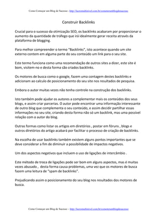 Como Começar um Blog de Sucesso –http://lucromultinivel.com.br/comoterumblogdesucesso
Como Começar um Blog de Sucesso – http://lucromultinivel.com.br/comoterumblogdesucesso
Construir Backlinks
Crucial para o sucesso da otimização SEO, os backlinks acabaram por proporcionar o
aumento da quantidade de tráfego que irá idealmente gerar receita através da
plataforma de blogging.
Para melhor compreender o termo “Backlinks”, isto acontece quando um site
externo contem em alguma parte do seu conteúdo um link para o seu site.
Este termo funciona como uma recomendação de outros sites a dizer, este site é
bom, visitem-no e desta forma são criados backlinks.
Os motores de busca como o google, fazem uma contagem destes backlinks e
adicionam ao calculo de posicionamento do seu site nos resultados de pesquisa.
Embora o autor muitas vezes não tenha controle na construção dos backlinks.
Isto também pode ajudar os autores a complementar mais os conteúdos dos seus
blogs, e assim criar parcerias. O autor pode encontrar uma informação interessante
de outro blog que complementa o seu conteúdo, e assim decidir partilhar essas
informações no seu site, criando desta forma não só um backlink, mas uma possível
relação com o autor do blog.
Outras formas como listar os artigos em diretórios , postar em fóruns , blogs e
outros diretórios do artigo acabará por facilitar o processo de criação de backlinks.
Na escolha de usar backlinks também existem alguns pontos importantes que se
deve considerar a fim de diminuir a possibilidade de impactos negativos.
Um dos aspectos negativos que incluem o uso de ligações de intercâmbio .
Este método de troca de ligações pode ser bom em alguns aspectos, mas é muitas
vezes abusado , desta forma causa problemas, uma vez que os motores de busca
fazem uma leitura de “spam de backlinks”.
Prejudicando assim o posicionamento do seu blog nos resultados dos motores de
busca.
 