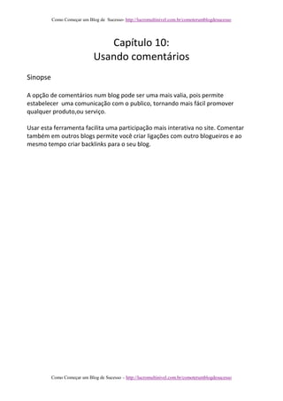 Como Começar um Blog de Sucesso- http://lucromultinivel.com.br/comoterumblogdesucesso
Como Começar um Blog de Sucesso – http://lucromultinivel.com.br/comoterumblogdesucesso
Capítulo 10:
Usando comentários
Sinopse
A opção de comentários num blog pode ser uma mais valia, pois permite
estabelecer uma comunicação com o publico, tornando mais fácil promover
qualquer produto,ou serviço.
Usar esta ferramenta facilita uma participação mais interativa no site. Comentar
também em outros blogs permite você criar ligações com outro blogueiros e ao
mesmo tempo criar backlinks para o seu blog.
 