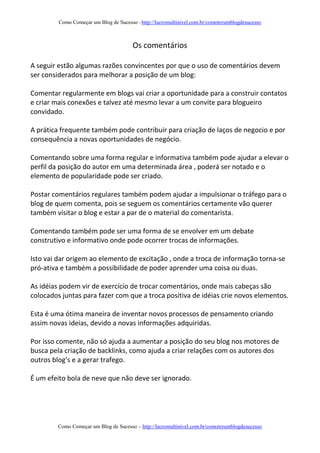 Como Começar um Blog de Sucesso –http://lucromultinivel.com.br/comoterumblogdesucesso
Como Começar um Blog de Sucesso – http://lucromultinivel.com.br/comoterumblogdesucesso
Os comentários
A seguir estão algumas razões convincentes por que o uso de comentários devem
ser considerados para melhorar a posição de um blog:
Comentar regularmente em blogs vai criar a oportunidade para a construir contatos
e criar mais conexões e talvez até mesmo levar a um convite para blogueiro
convidado.
A prática frequente também pode contribuir para criação de laços de negocio e por
consequência a novas oportunidades de negócio.
Comentando sobre uma forma regular e informativa também pode ajudar a elevar o
perfil da posição do autor em uma determinada área , poderá ser notado e o
elemento de popularidade pode ser criado.
Postar comentários regulares também podem ajudar a impulsionar o tráfego para o
blog de quem comenta, pois se seguem os comentários certamente vão querer
também visitar o blog e estar a par de o material do comentarista.
Comentando também pode ser uma forma de se envolver em um debate
construtivo e informativo onde pode ocorrer trocas de informações.
Isto vai dar origem ao elemento de excitação , onde a troca de informação torna-se
pró-ativa e também a possibilidade de poder aprender uma coisa ou duas.
As idéias podem vir de exercício de trocar comentários, onde mais cabeças são
colocados juntas para fazer com que a troca positiva de idéias crie novos elementos.
Esta é uma ótima maneira de inventar novos processos de pensamento criando
assim novas ideias, devido a novas informações adquiridas.
Por isso comente, não só ajuda a aumentar a posição do seu blog nos motores de
busca pela criação de backlinks, como ajuda a criar relações com os autores dos
outros blog’s e a gerar trafego.
É um efeito bola de neve que não deve ser ignorado.
 