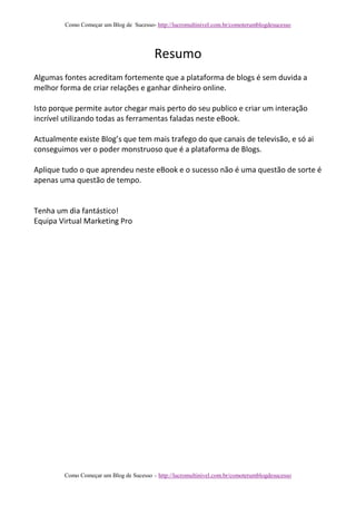 Como Começar um Blog de Sucesso- http://lucromultinivel.com.br/comoterumblogdesucesso
Como Começar um Blog de Sucesso – http://lucromultinivel.com.br/comoterumblogdesucesso
Resumo
Algumas fontes acreditam fortemente que a plataforma de blogs é sem duvida a
melhor forma de criar relações e ganhar dinheiro online.
Isto porque permite autor chegar mais perto do seu publico e criar um interação
incrível utilizando todas as ferramentas faladas neste eBook.
Actualmente existe Blog’s que tem mais trafego do que canais de televisão, e só ai
conseguimos ver o poder monstruoso que é a plataforma de Blogs.
Aplique tudo o que aprendeu neste eBook e o sucesso não é uma questão de sorte é
apenas uma questão de tempo.
Tenha um dia fantástico!
Equipa Virtual Marketing Pro
 