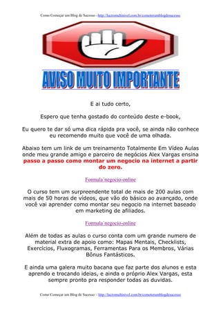 Como Começar um Blog de Sucesso –http://lucromultinivel.com.br/comoterumblogdesucesso
Como Começar um Blog de Sucesso – http://lucromultinivel.com.br/comoterumblogdesucesso
E ai tudo certo,
Espero que tenha gostado do conteúdo deste e-book,
Eu quero te dar só uma dica rápida pra você, se ainda não conhece
eu recomendo muito que você de uma olhada.
Abaixo tem um link de um treinamento Totalmente Em Vídeo Aulas
onde meu grande amigo e parceiro de negócios Alex Vargas ensina
passo a passo como montar um negocio na internet a partir
do zero.
Formula´negocio-online
O curso tem um surpreendente total de mais de 200 aulas com
mais de 50 horas de vídeos, que vão do básico ao avançado, onde
você vai aprender como montar seu negocio na internet baseado
em marketing de afiliados.
Formula´negocio-online
Além de todas as aulas o curso conta com um grande numero de
material extra de apoio como: Mapas Mentais, Checklists,
Exercícios, Fluxogramas, Ferramentas Para os Membros, Várias
Bônus Fantásticos.
E ainda uma galera muito bacana que faz parte dos alunos e esta
aprendo e trocando ideias, e ainda o próprio Alex Vargas, esta
sempre pronto pra responder todas as duvidas.
 