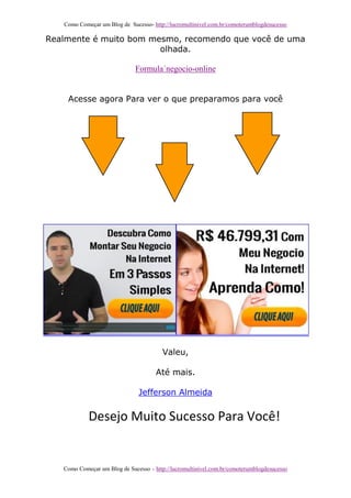 Como Começar um Blog de Sucesso- http://lucromultinivel.com.br/comoterumblogdesucesso
Como Começar um Blog de Sucesso – http://lucromultinivel.com.br/comoterumblogdesucesso
Realmente é muito bom mesmo, recomendo que você de uma
olhada.
Formula´negocio-online
Acesse agora Para ver o que preparamos para você
Valeu,
Até mais.
Jefferson Almeida
Desejo Muito Sucesso Para Você!
 