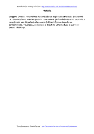 Como Começar um Blog de Sucesso –http://lucromultinivel.com.br/comoterumblogdesucesso
Como Começar um Blog de Sucesso – http://lucromultinivel.com.br/comoterumblogdesucesso
Prefácio
Bloggar é uma das ferramentas mais inovadoras disponíveis através da plataforma
de comunicação na internet que está rapidamente ganhando impulso no seu vasto e
desenfreado uso. Através da plataforma de blogs informação pode ser
compartilhada , visualizada, comentada e discutida. Obtenha tudo o que você
precisa saber aqui.
 