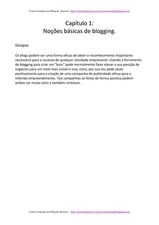 Como Começar um Blog de Sucesso- http://lucromultinivel.com.br/comoterumblogdesucesso
Como Começar um Blog de Sucesso – http://lucromultinivel.com.br/comoterumblogdesucesso
Capítulo 1:
Noções básicas de blogging.
Sinopse
Os blogs podem ser uma forma eficaz de obter o reconhecimento importante
necessário para o sucesso de qualquer atividade empresarial. Usando a ferramenta
de blogging para criar um "buzz" pode normalmente fazer elevar a sua posição de
negócios para um nível mais visível e isso, claro, por sua vez pode atuar
positivamente para a criação de uma campanha de publicidade eficaz para o
referido empreendimento. Tais campanhas se feitas de forma positiva podem
ambas ser muito úteis e também rentáveis .
 