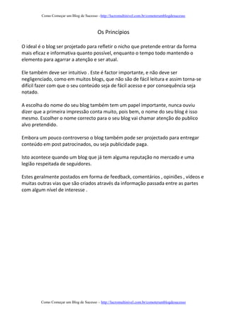 Como Começar um Blog de Sucesso –http://lucromultinivel.com.br/comoterumblogdesucesso
Como Começar um Blog de Sucesso – http://lucromultinivel.com.br/comoterumblogdesucesso
Os Princípios
O ideal é o blog ser projetado para refletir o nicho que pretende entrar da forma
mais eficaz e informativa quanto possível, enquanto o tempo todo mantendo o
elemento para agarrar a atenção e ser atual.
Ele também deve ser intuitivo . Este é factor importante, e não deve ser
negligenciado, como em muitos blogs, que não são de fácil leitura e assim torna-se
difícil fazer com que o seu conteúdo seja de fácil acesso e por consequência seja
notado.
A escolha do nome do seu blog também tem um papel importante, nunca ouviu
dizer que a primeira impressão conta muito, pois bem, o nome do seu blog é isso
mesmo. Escolher o nome correcto para o seu blog vai chamar atenção do publico
alvo pretendido.
Embora um pouco controverso o blog também pode ser projectado para entregar
conteúdo em post patrocinados, ou seja publicidade paga.
Isto acontece quando um blog que já tem alguma reputação no mercado e uma
legião respeitada de seguidores.
Estes geralmente postados em forma de feedback, comentários , opiniões , vídeos e
muitas outras vias que são criados através da informação passada entre as partes
com algum nível de interesse .
 