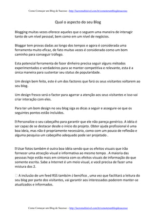 Como Começar um Blog de Sucesso –http://lucromultinivel.com.br/comoterumblogdesucesso
Como Começar um Blog de Sucesso – http://lucromultinivel.com.br/comoterumblogdesucesso
Qual o aspecto do seu Blog
Blogging muitas vezes oferece aqueles que o seguem uma maneira de interagir
tanto de um nível pessoal, bem como em um nível de negócios.
Bloggar tem provas dadas ao longo dos tempos e agora é considerada uma
ferramenta muito eficaz, de fato muitas vezes é considerado como um bom
caminho para conseguir tráfego.
Esta potencial ferramenta de fazer dinheiro precisa seguir alguns métodos
experimentados e verdadeiros para se manter competitiva e relevante, esta é a
única maneira para sustentar seu status de popularidade.
Um design bem feito, este é um dos factores que fará os seus visitantes voltarem ao
seu blog.
Um design fresco será o factor para agarrar a atenção aos seus visitantes e isso vai
criar interação com eles.
Para ter um bom design no seu blog siga as dicas a seguir e assegure-se que os
seguintes pontos estão incluídos.
genérico. A idéia é
ser capaz de se destacar desde o início do projeto. Obter ajuda profissional é uma
boa ideia, mas não é propriamente necessário, como com um pouco de reflexão e
alguma pesquisa um cabeçalho adequado pode ser projetado .
ambém é outra boa idéia sendo que os efeitos visuais que irão
fornecer uma atracção visual e informativa ao mesmo tempo . A maioria das
pessoas hoje estão mais em sintonia com os efeitos visuais de informação do que
somente escrita. Sabe a Internet é um meio visual, e você precisa de fazer uma
mistura dos 2.
A inclusão de um feed RSS também é benéfico , uma vez que facilitará a leitura do
seu blog por parte dos visitantes, vai garantir aos interessados poderem manter-se
atualizados e informados.
 