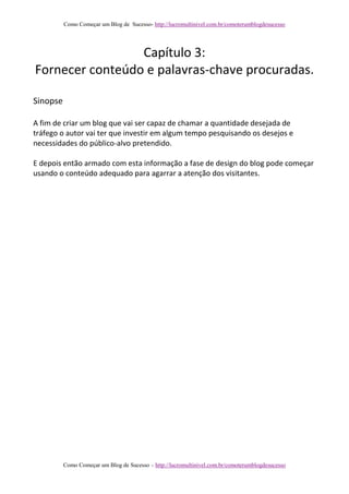 Como Começar um Blog de Sucesso- http://lucromultinivel.com.br/comoterumblogdesucesso
Como Começar um Blog de Sucesso – http://lucromultinivel.com.br/comoterumblogdesucesso
Capítulo 3:
Fornecer conteúdo e palavras-chave procuradas.
Sinopse
A fim de criar um blog que vai ser capaz de chamar a quantidade desejada de
tráfego o autor vai ter que investir em algum tempo pesquisando os desejos e
necessidades do público-alvo pretendido.
E depois então armado com esta informação a fase de design do blog pode começar
usando o conteúdo adequado para agarrar a atenção dos visitantes.
 