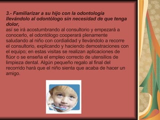 3.- Familiarizar a su hijo con la odontología llevándolo al odontólogo sin necesidad de que tenga dolor,  así   se irá acostumbrando al consultorio y empezará a conocerlo, el odontólogo cooperará plenamente saludando al niño con cordialidad y llevándolo a recorre el consultorio, explicando y haciendo demostraciones con el equipo; en estas visitas se realizan aplicaciones de flúor o se enseña el empleo correcto de utensilios de limpieza dental. Algún pequeño regalo al final del recorrido hará que el niño sienta que acaba de hacer un amigo.   