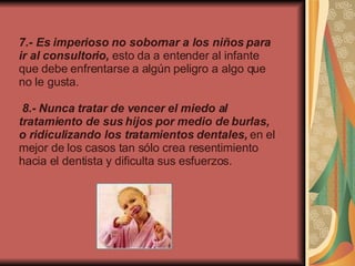 7.- Es imperioso no sobornar a los niños para ir al consultorio,  esto da a entender al infante que debe enfrentarse a algún peligro a algo que no le gusta.     8.- Nunca tratar de vencer el miedo al tratamiento de sus hijos por medio de burlas, o ridiculizando los tratamientos dentales,  en el mejor de los casos tan sólo crea resentimiento hacia el dentista y dificulta sus esfuerzos.   