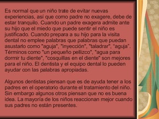 Es normal que un niño trate de evitar nuevas experiencias, así que como padre no exagere, debe de estar tranquilo. Cuando un padre exagera admite ante su hijo que el miedo que puede sentir el niño es justificado. Cuando prepara a su hijo para la visita dental no emplee palabras que palabras que puedan asustarlo como "aguja", "inyección", "taladrar", “aguja”. Términos como "un pequeño pellizco", "agua para dormir tu diente", "cosquillas en el diente" son mejores para el niño. El dentista y el equipo dental lo pueden ayudar con las palabras apropiadas.   Algunos dentistas piensan que es de ayuda tener a los padres en el operatorio durante el tratamiento del niño. Sin embargo algunos otros piensan que no es buena idea. La mayoría de los niños reaccionan mejor cuando sus padres no están presentes. 