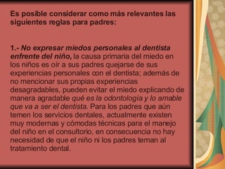Es posible considerar como más relevantes las siguientes reglas para padres:    1.-  No expresar miedos personales al dentista enfrente del niño,  la causa primaria del miedo en los niños es oír a sus padres quejarse de sus experiencias personales con el dentista; además de no mencionar sus propias experiencias desagradables, pueden evitar el miedo explicando de manera agradable  qué es la odontología y lo amable que va a ser el dentista . Para los padres que aún temen los servicios dentales, actualmente existen muy modernas y cómodas técnicas para el manejo del niño en el consultorio, en consecuencia no hay necesidad de que el niño ni los padres teman al tratamiento dental.  