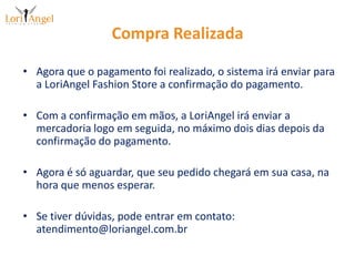 Compra RealizadaAgora que o pagamento foi realizado, o sistema irá enviar para a LoriAngel Fashion Store a confirmação do pagamento.Com a confirmação em mãos, a LoriAngel irá enviar a mercadoria logo em seguida, no máximo dois dias depois da confirmação do pagamento.Agora é só aguardar, que seu pedido chegará em sua casa, na hora que menos esperar.Se tiver dúvidas, pode entrar em contato: atendimento@loriangel.com.br