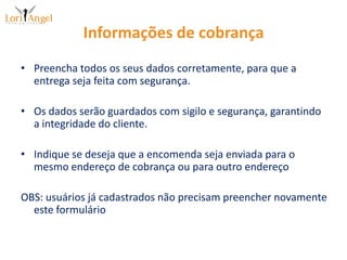 Informações de cobrançaPreencha todos os seus dados corretamente, para que a entrega seja feita com segurança.Os dados serão guardados com sigilo e segurança, garantindo a integridade do cliente.Indique se deseja que a encomenda seja enviada para o mesmo endereço de cobrança ou para outro endereçoOBS: usuários já cadastrados não precisam preencher novamente este formulário