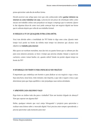 Vitrine Empreendedora 
Acesse: www.vitrineempreendedora.com.br 
possa aproveitar cada dia da melhor forma. 
Decidi escrever esse artigo para você que está conhecendo sobre ggggaaaannnnhhhhaaaarrrr ddddiiiinnnnhhhheeeeiiiirrrroooo nnnnaaaa 
iiiinnnntttteeeerrrrnnnneeeetttt oooouuuu ccccoooommmmoooo ttttrrrraaaabbbbaaaallllhhhhaaaarrrr eeeemmmm ccccaaaassssaaaa,, e precisa de um pouco de orientação sobre como 
iniciar um trabalho online sem prejudicar ou largar o emprego que te sustenta. Quero 
te dar algumas dicas de como você pode começar hoje um negócio digital nas horas 
que te sobram depois que volta do seu trabalho formal: 
#### DDDDEEEESSSSLLLLIIIIGGGGUUUUEEEE AAAA TTTTVVVV OOOOUUUU QQQQUUUUAAAALLLLQQQQUUUUEEEERRRR OOOOUUUUTTTTRRRRAAAA CCCCOOOOIIIISSSSAAAA IIIINNNNÚÚÚÚTTTTIIIILLLL 
Você tem dúvida sobre a inutilidade da TV? Então te digo uma coisa: Quanto mais 
tempo você perde na frente da telinha mais tempo vai demorar que alcance seus 
objetivo no ttttrrrraaaabbbbaaaallllhhhhoooo ppppeeeellllaaaa iiiinnnntttteeeerrrrnnnneeeetttt. 
Não quero ser nenhum moralista, mas das três ou quatro horas que te sobram por dia 
para seus afazeres pessoais, se tirar o tempo que precisa estudar, limpar a sujeira do 
cachorro, comer, tomar banho, etc. quanto sobra? Ainda vai perder algum tempo na 
frente da TV? 
#### EEEESSSSTTTTAAAABBBBEEEELLLLEEEEÇÇÇÇAAAA UUUUMMMM TTTTEEEEMMMMPPPPOOOO X PPPPAAAARRRRAAAA DDDDEEEEDDDDIIIICCCCAAAARRRR AAAAOOOO SSSSEEEEUUUU NNNNEEEEGGGGÓÓÓÓCCCCIIIIOOOO 
É importante que estabeleça um horário x para dedicar ao seu negócio e siga a risca. 
Seja uma hora, meia hora, vinte minutos, não importa, o que vale é seguir a risca o que 
determinar para que haja equilíbrio e não prejudique suas outras atividades. 
# AAAAPPPPRRRROOOOVVVVEEEEIIIITTTTEEEE CCCCAAAADDDDAAAA SSSSEEEEGGGGUUUUNNNNDDDDOOOO VVVVAAAAGGGGOOOO 
Pega trem ou ônibus todo dia para o trabalho? Têm um horário folgado de almoço? 
Têm que esperar em alguma fila? 
Enfim, qualquer minuto que você esteja “divagando” é propício para aproveitar e 
realizar uma leitura sobre o mercado digital. Você precisa estar sempre aprendendo, e 
precisa aproveitar cada momento para isso! 
 
