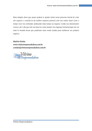 Vitrine Empreendedora 
Acesse: www.vitrineempreendedora.com.br 
Estas simples dicas que passei podem te ajudar muito nesse processo inicial de criar 
um negócio e conciliá-lo da melhor maneira possível com sua rotina atual. Com o 
tempo você vai evoluindo, dedicando mais tempo ao negócio, vendo seu faturamento 
crescer, até o dia que não vai mais ter como manter seu emprego formal porque ele vai 
estar te tirando horas que poderiam estar sendo usadas para melhorar seu próprio 
negócio. 
Marrrrlllloooonnnn FFFFrrrreeeeiiiittttaaaassss 
wwwwwwwwwwww....vvvviiiittttrrrriiiinnnneeeeeeeemmmmpppprrrreeeeeeeennnnddddeeeeddddoooorrrraaaa....ccccoooommmm....bbbbrrrr 
ccccoooonnnnttttaaaattttoooo@@@@vvvviiiittttrrrriiiinnnneeeeeeeemmmmpppprrrreeeeeeeennnnddddeeeeddddoooorrrraaaa....ccccoooommmm....bbbbrrrr 
