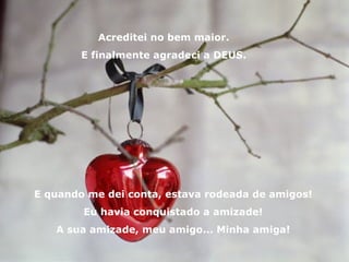 Acreditei no bem maior. E finalmente agradeci a DEUS. E quando me dei conta, estava rodeada de amigos! Eu havia conquistado a amizade! A sua amizade, meu amigo... Minha amiga! 