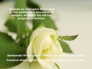Quando eu falei para Deus, que eu me sentia só, e precisava de amigos, primeiro Ele me fez preparar o terreno. Semeando flores prelo caminho, eu plantei um jardim. Construí alicerces no meu coração e abri a minha alma. 