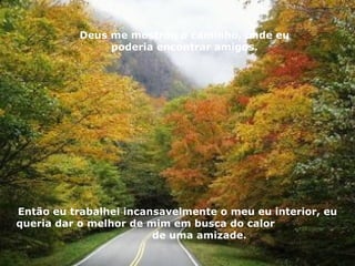 Deus me mostrou o caminho, onde eu poderia encontrar amigos. Então eu trabalhei incansavelmente o meu eu interior, eu queria dar o melhor de mim em busca do calor  de uma amizade. 