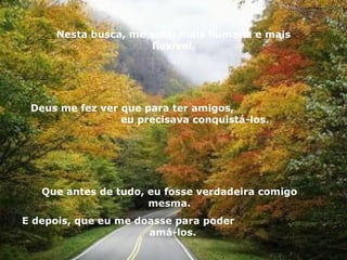 Nesta busca, me senti mais humana e mais flexível. Deus me fez ver que para ter amigos,  eu precisava conquistá-los. Que antes de tudo, eu fosse verdadeira comigo mesma. E depois, que eu me doasse para poder  amá-los. 