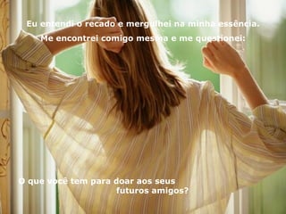 Eu entendi o recado e mergulhei na minha essência. Me encontrei comigo mesma e me questionei: O que você tem para doar aos seus  futuros amigos? 