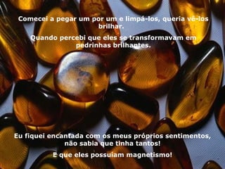 Comecei a pegar um por um e limpá-los, queria vê-los brilhar.  Quando percebi que eles se transformavam em pedrinhas brilhantes. Eu fiquei encantada com os meus próprios sentimentos, não sabia que tinha tantos! E que eles possuíam magnetismo! 