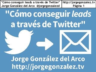 "Cómo conseguir leads a través de Twitter"
Jorge González del Arco @jorgegonzalezd
http://jorgegonzalez.tv
Página 1
 