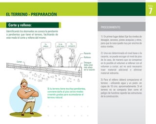 Ficha



EL TERRENO - PREPARACIÓN                                                                                                                     7
 Corte y relleno:
                                                                                             PROCEDIMIENTO:
Identiﬁcando los desniveles se conoce la pendiente
o pendientes que tiene el terreno, facilitando de
este modo el corte y relleno del mismo.                                                      1) En primer lugar debes fijar los niveles de
                                                                                             desagüe, accesos, pistas acequias y otros,
                                     Yo             Yo le        Yo                          para que la casa quede muy por encima de
                                   relleno        echo agua   compacto                       estos niveles.

                                                                             Rasante         2) Una vez determinado el nivel base o la
                                                                             Rellenar        rasante, se puede escoger el nivel de piso
                                                                                             de la casa, de manera que se compense
          Cortar                                                             Desague         en lo posible el volumen a rellenar con el
                                                                             debe estar
                                                                             más abajo       volumen a cortar; así no será necesario
                                                                             de la rasante   traer material adicional o eliminar
                                                                                             material sobrante.

                                                                                             3) Para el relleno deberá compactarse el
                                                                                             terreno - utilizando agua y un pisón- en
                                                                                             capas de 10 cms. aproximadamente. Si el
                                         Si tu terreno tiene muchas pendientes,              terreno no se compacta bien corre el
                                         conviene darle al piso varios niveles
                                                                                             peligro de hundirse rajando las estructuras
                                         creando gradas para acomodarse al
                                         terreno natural.                                    de la construcción.
 