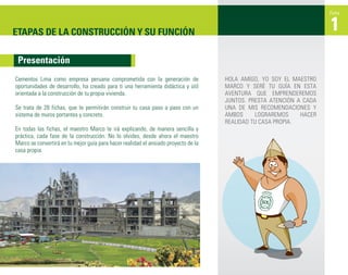 Ficha



ETAPAS DE LA CONSTRUCCIÓN Y SU FUNCIÓN                                                                                1
 Presentación
Cementos Lima como empresa peruana comprometida con la generación de                 HOLA AMIGO, YO SOY EL MAESTRO
oportunidades de desarrollo, ha creado para ti una herramienta didáctica y útil      MARCO Y SERÉ TU GUÍA EN ESTA
orientada a la construcción de tu propia vivienda.                                   AVENTURA QUE EMPRENDEREMOS
                                                                                     JUNTOS. PRESTA ATENCIÓN A CADA
Se trata de 28 fichas, que te permitirán construir tu casa paso a paso con un        UNA DE MIS RECOMENDACIONES Y
sistema de muros portantes y concreto.                                               AMBOS      LOGRAREMOS    HACER
                                                                                     REALIDAD TU CASA PROPIA.
En todas las fichas, el maestro Marco te irá explicando, de manera sencilla y
práctica, cada fase de la construcción. No lo olvides, desde ahora el maestro
Marco se convertirá en tu mejor guía para hacer realidad el ansiado proyecto de la
casa propia.
 