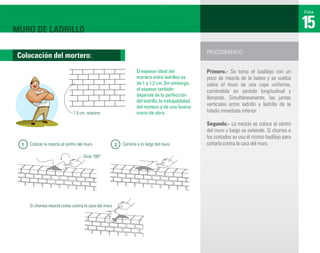 Ficha



MURO DE LADRILLO                                                                                                                                    15
                                                                                                       PROCEDIMIENTO:
 Colocación del mortero:
                                                                     El espesor ideal del              Primero.- Se toma el badilejo con un
                                                                     mortero entre ladrillos es        poco de mezcla de la batea y se vuelca
                                                                     de 1 a 1,2 cm. Sin embargo,       sobre el muro de una capa uniforme,
                                                                     el espesor también                corriéndola en sentido longitudinal y
                                                                     depende de la perfección
                                                                                                       llenando. Simultáneamente, las juntas
                                                                     del ladrillo, la trabajabilidad
                                                                     del mortero y de una buena
                                                                                                       verticales entre ladrillo y ladrillo de la
                               1.5 cm. máximo                        mano de obra.                     hilada inmediata inferior.

                                                                                                       Segundo.- La mezcla se coloca al centro
                                                                                                       del muro y luego se extiende. Si chorrea a
                                                                                                       los costados se usa el mismo badilejo para
  1   Colocar la mezcla al centro del muro               2   Correrla a lo largo del muro              cortarla contra la cara del muro.

                                     Girar 180°




      Si chorrea mezcla cortar contra la cara del muro
 