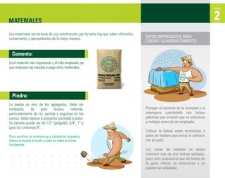 Ficha



MATERIALES                                                                                                                          2
Los materiales son la base de una construcción, por lo tanto hay que saber utilizarlos,
conservarlos y aprovecharlos de la mejor manera.                                          DATOS IMPORTANTES PARA
                                                                                          CUIDAR Y GUARDAR CEMENTO:


  Cemento:
Es el material más importante y el más empleado, ya
que endurece las mezclas y pega otros materiales.




  Piedra:
La piedra es otro de los agregados. Debe ser
compacta,      de     gran    dureza,    redonda,                                         Proteger el cemento de la humedad y la
particularmente de río, partida y angulosa en los                                         intemperie cubriéndolo con bolsas
cantos. Debe lavarse si presenta suciedad o polvo.                                        plásticas que evitarán que se endurezca
Su tamaño puede ser de 1/2” (pulgada), 3/4”, 1” y                                         y malogre antes de ser empleado.
para los cimientos 8”.
                                                                                          Colocar la bolsas sobre durmientes o
Para verificar la resistencia y calidad de la piedra,                                     palos de madera para evitar el contacto
debes arrojarla al suelo y ésta no debe partirse                                          con el suelo.
fácilmente.
                                                                                          Las rumas de cemento no deben
                                                                                          contener más de diez bolsas apiladas,
                                                                                          pues esto ocasionaría que las bolsas de
                                                                                          la parte inferior se endurezcan y no
                                                                                          puedan ser utilizadas.
 