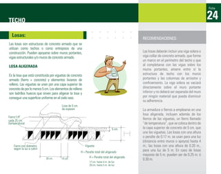 Ficha



TECHO                                                                                                                                          24
  Losas:
                                                                                                 RECOMENDACIONES:
Las losas son estructuras de concreto armado que se
utilizan como techos o como entrepisos de una
construcción. Pueden apoyarse sobre muros portantes,                                             Las losas deberán incluir una viga solera o
vigas estructurales y/o muros de concreto armado.                                                viga collar de concreto armado, que forme
                                                                                                 un marco en el perímetro del techo y que
LOSA ALIGERADA                                                                                   al completarse con las vigas sobre los
                                                                                                 muros portantes, amarre entre sí la
Es la losa que está constituida por viguetas de concreto                                         estructura de techo con los muros
armado (ﬁerro + concreto) y elementos livianos de                                                portantes y las columnas de arriostre y
relleno. Las viguetas se unen por una capa superior de                                           conﬁnamiento. La viga solera se vaciará
concreto de por lo menos 5 cm. Los elementos de relleno                                          directamente sobre el muro portante
son ladrillos huecos que sirven para aligerar la losa y                                          inferior y no deberá ser separada del muro
conseguir una superﬁcie uniforme en el cielo raso.                                               por ningún material que pueda disminuir
                                                                                                 su adherencia.
                                        Losa de 5 cm.
                                        de espesor                                               La armadura o ﬁerros a emplearse en una
                                                                                                 losa aligerada, incluyen además de los
Fierro 1/4”
cada 25 cm.
                                                                                                 ﬁerros de las viguetas, un ﬁerro llamado
(temperatura)                                                                                    “de temperatura”, que se coloca dentro de
                                                                                    5 cm.        la capa superior de concreto de 5 cm. que
                                                                                                 une las viguetas. Las losas con una altura
                                                                                                 o peralte de 0.17 m. se usan para una luz
                                                                                                 (distancia entre muros o apoyos) hasta 4
    Fierro con diámetro                                    Vigueta                               m.; las losas con una altura de 0.20 m.,
    según la luz a cubrir                                                                        para una luz de 5 m. En caso de losas
                                                        H = Peralte total del aligerado
                                                                                                 mayores de 5 m. pueden ser de 0.25 m. ó
                            30 cm.                             H = Peralte total del aligerado
                                        10 cm.                                                   0.30 m.
                                                               17 cm. hasta 4 m. de luz
                                                               20 cm. hasta 5 m. de luz
 