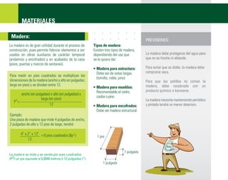 MATERIALES

 Madera:
                                                                                           PREVISIONES:
La madera es de gran utilidad durante el proceso de       Tipos de madera:
construcción, pues permite fabricar elementos a ser       Existen tres tipos de madera,
usados en obras auxiliares de carácter temporal           dependiendo del uso que          La madera debe protegerse del agua para
(andamios y encofrados) y en acabados de la casa          se le quiera dar:                que no se hinche ni ablande.
(pisos, puertas y marcos de ventanas).
                                                          • Madera para estructura:        Para evitar que se doble, la madera debe
                                                            Debe ser de vetas largas       comprarse seca.
Para medir en pies cuadrados se multiplican las
                                                            (tornillo, roble, pino)
dimensiones de la madera (ancho y alto en pulgadas;                                        Para que las polillas no coman la
largo en pies) y se dividen entre 12.                                                      madera, debe roceársele con un
                                                          • Madera para muebles:
                                                            Recomendable el cedro,         producto químico o kerosene.
       ancho (en pulgadas) x alto (en pulgadas) x
                                                            caoba o pino.
    2               largo (en pies)                                                        La madera necesita manteniendo periódico
   P =
                          12                              • Madera para encofrados:        y pintada tendrá un menor deterioro.
                                                            Debe ser madera estructural.
Ejemplo:
Una pieza de madera que mide 4 pulgadas de ancho,
2 pulgadas de alto y 12 pies de largo, tendrá:

        4” x 2” x 12’ = 8 pies cuadrados (8p 2 )
                                                            1 pie
             12


                                                                               1 pulgada
La madera se mide y se vende por pies cuadrados
(P2) un pie equivale a 0,3048 metros ó 12 pulgadas (“).
                                                                1 pulgada
 