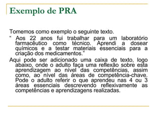 Exemplo de PRA Tomemos como exemplo o seguinte texto. “  Aos 22 anos fui trabalhar para um laboratório farmacêutico como técnico. Aprendi a dosear químicos e a testar materiais essenciais para a criação dos medicamentos.” Aqui pode ser adicionado uma caixa de texto, logo abaixo, onde o adulto faça uma reflexão sobre esta aprendizagem ao nível das competências, assim como, ao nível das áreas de competência-chave. Pode o adulto referir o que aprendeu nas 4 ou 3 áreas essenciais descrevendo reflexivamente as competências e aprendizagens realizadas. 