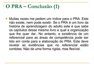 O PRA – Conclusão (1) Muitas vezes me pedem um índice para o PRA. Este não existe, nem pode existir. Se o PRA é um livro da história de aprendizagem do adulto este é que sabe os capítulos desse mesmo livro e qual a organização que lhe quer dar. No entanto, a existência de um referencial para as áreas de competência pode ser tido em conta para a elaboração do PRA. Este deve revelar as evidências que no referencial estão contidas. Não de uma forma rígida, mas flexível.  