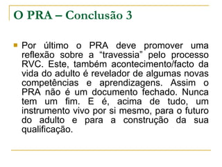 O PRA – Conclusão 3 Por último o PRA deve promover uma reflexão sobre a “travessia” pelo processo RVC. Este, também acontecimento/facto da vida do adulto é revelador de algumas novas competências e aprendizagens. Assim o PRA não é um documento fechado. Nunca tem um fim. E é, acima de tudo, um instrumento vivo por si mesmo, para o futuro do adulto e para a construção da sua qualificação. 