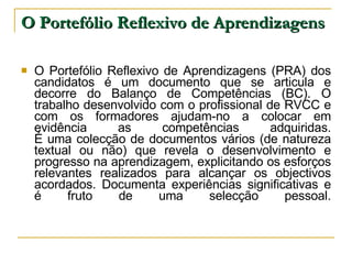 O Portefólio Reflexivo de Aprendizagens O Portefólio Reflexivo de Aprendizagens (PRA) dos candidatos é um documento que se articula e decorre do Balanço de Competências (BC). O trabalho desenvolvido com o profissional de RVCC e com os formadores ajudam-no a colocar em evidência as competências adquiridas. É uma colecção de documentos vários (de natureza textual ou não) que revela o desenvolvimento e progresso na aprendizagem, explicitando os esforços relevantes realizados para alcançar os objectivos acordados. Documenta experiências significativas e é fruto de uma selecção pessoal. 