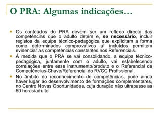 O PRA: Algumas indicações… Os conteúdos do PRA devem ser um reflexo directo das competências que o adulto detém e,  se necessário , incluir registos da equipa técnico-pedagógica que explicitam a forma como determinados comprovativos aí incluídos permitem evidenciar as competências constantes nos Referenciais. À medida que o PRA se vai consolidando, a equipa técnico-pedagógica, juntamente com o adulto, vai estabelecendo correlações entre esse instrumento/produto e o Referencial de Competências-Chave/Referencial do RVCC Profissional. No âmbito do reconhecimento de competências, pode ainda haver lugar ao desenvolvimento de formações complementares, no Centro Novas Oportunidades, cuja duração não ultrapasse as 50 horas/adulto. 