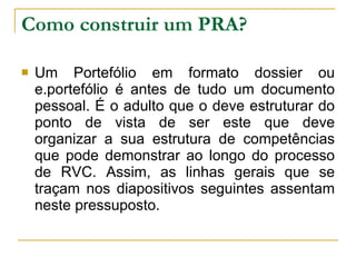 Como construir um PRA? Um Portefólio em formato dossier ou e.portefólio é antes de tudo um documento pessoal. É o adulto que o deve estruturar do ponto de vista de ser este que deve organizar a sua estrutura de competências que pode demonstrar ao longo do processo de RVC. Assim, as linhas gerais que se traçam nos diapositivos seguintes assentam neste pressuposto. 
