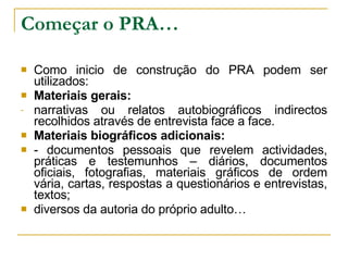 Começar o PRA… Como inicio de construção do PRA podem ser utilizados: Materiais gerais: narrativas ou relatos autobiográficos indirectos recolhidos através de entrevista face a face. Materiais biográficos adicionais: - documentos pessoais que revelem actividades, práticas e testemunhos – diários, documentos oficiais, fotografias, materiais gráficos de ordem vária, cartas, respostas a questionários e entrevistas, textos; diversos da autoria do próprio adulto… 
