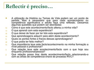 Reflectir é preciso… A utilização da História ou Temas de Vida podem ser um ponto de partida. Mas é necessário que para cada acontecimento ou competência significativa o adulto faça uma reflexão. Deixamos algumas questões que podem ser abordadas: Como é que este acontecimento/facto alterou a minha vida? O que aprendi com esta experiência? O que deixei de fazer por ter tido esta experiência? Que aprendizagens adquirir para além deste acontecimento? Quais os pontos fortes e fracos dessas aprendizagens? O que podia ter feito melhor? Que importância teve este facto/acontecimento na minha formação a nível pessoal e profissional? Que relação teve este acontecimento/facto com o que hoje sou enquanto profissional/pessoa? Que relação posso tirar deste acontecimento/facto relacionando-o com as áreas de competência-chave do processo RVC? 