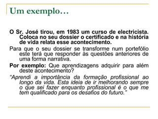 Um exemplo… O Sr. José tirou, em 1983 um curso de electricista. Coloca no seu dossier o certificado e na história de vida relata esse acontecimento. Para que o seu dossier se transforme num portefólio este terá que responder às questões anteriores de uma forma narrativa. Por exemplo:  Que aprendizagens adquirir para além deste acontecimento? “ Aprendi a importância da formação profissional ao longo da vida. Esta ideia de ir melhorando sempre o que sei fazer enquanto profissional é o que me tem qualificado para os desafios do futuro.” 